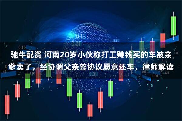 驰牛配资 河南20岁小伙称打工赚钱买的车被亲爹卖了，经协调父亲签协议愿意还车，律师解读