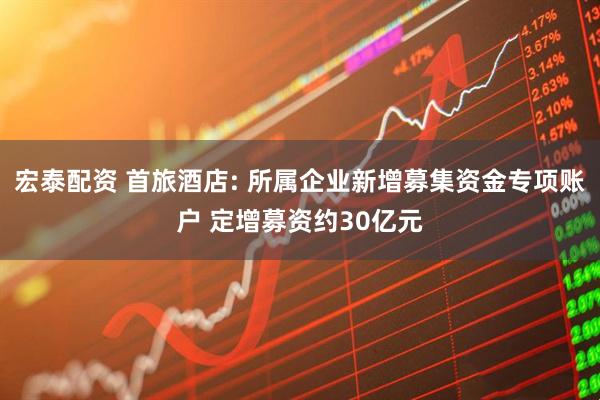 宏泰配资 首旅酒店: 所属企业新增募集资金专项账户 定增募资约30亿元
