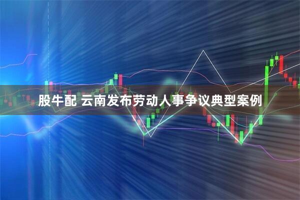股牛配 云南发布劳动人事争议典型案例