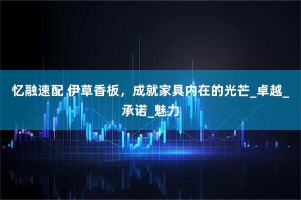 忆融速配 伊草香板，成就家具内在的光芒_卓越_承诺_魅力