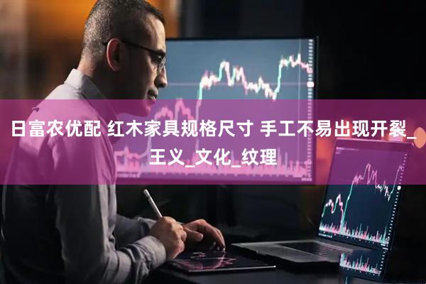 日富农优配 红木家具规格尺寸 手工不易出现开裂_王义_文化_纹理