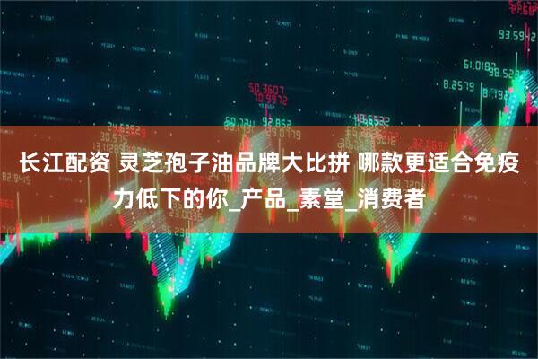 长江配资 灵芝孢子油品牌大比拼 哪款更适合免疫力低下的你_产品_素堂_消费者