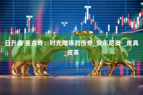 日升鑫 圣古奇：时光雕琢的传奇_安东尼奥·_皮具_皮革