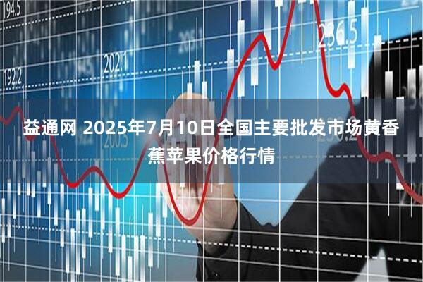 益通网 2025年7月10日全国主要批发市场黄香蕉苹果价格行情