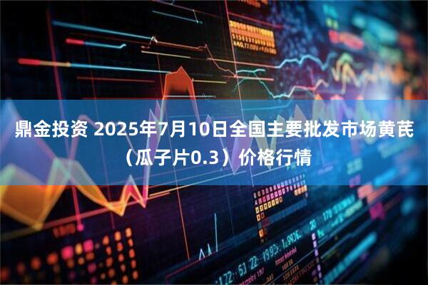 鼎金投资 2025年7月10日全国主要批发市场黄芪（瓜子片0.3）价格行情