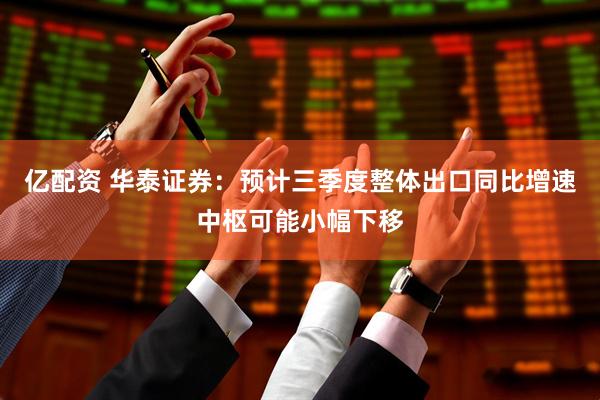 亿配资 华泰证券：预计三季度整体出口同比增速中枢可能小幅下移