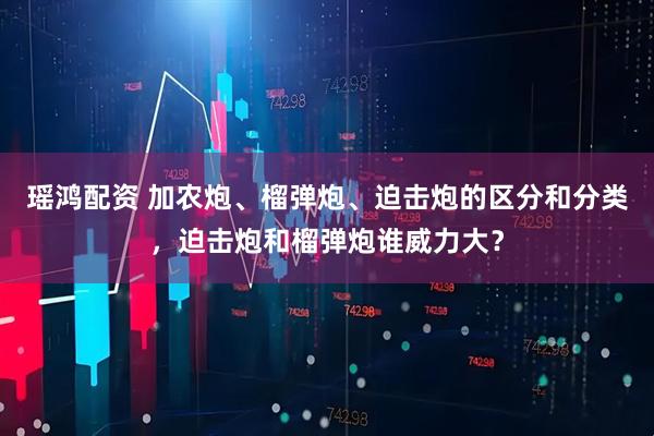 瑶鸿配资 加农炮、榴弹炮、迫击炮的区分和分类，迫击炮和榴弹炮谁威力大？