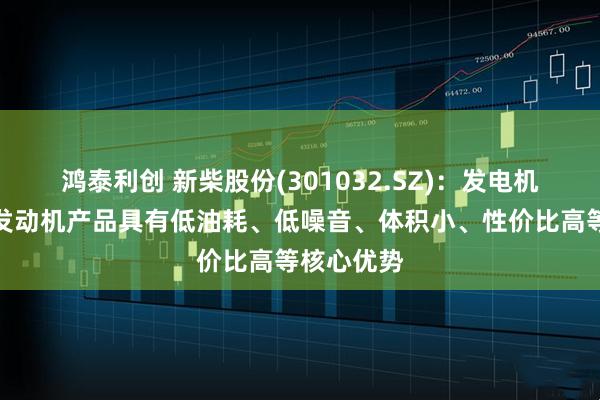 鸿泰利创 新柴股份(301032.SZ)：发电机组用柴油发动机产品具有低油耗、低噪音、体积小、性价比高等核心优势