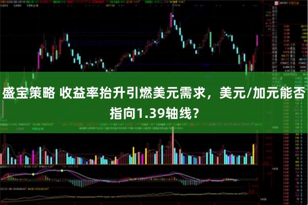 盛宝策略 收益率抬升引燃美元需求，美元/加元能否指向1.39轴线？