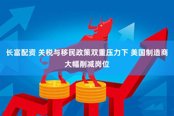 长富配资 关税与移民政策双重压力下 美国制造商大幅削减岗位