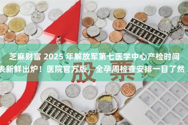 芝麻财富 2025 年解放军第七医学中心产检时间表新鲜出炉！医院官方版，全孕周检查安排一目了然 。