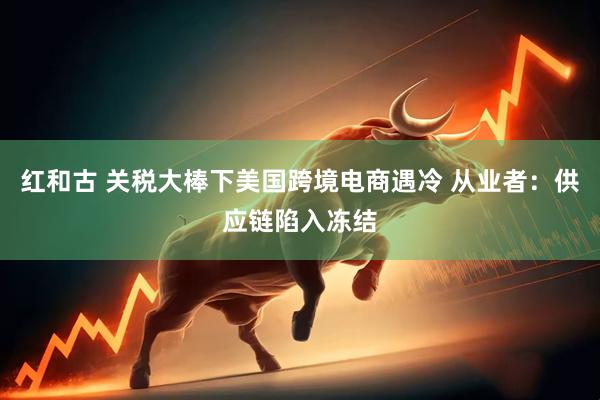 红和古 关税大棒下美国跨境电商遇冷 从业者：供应链陷入冻结