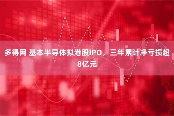 多得网 基本半导体拟港股IPO，三年累计净亏损超8亿元