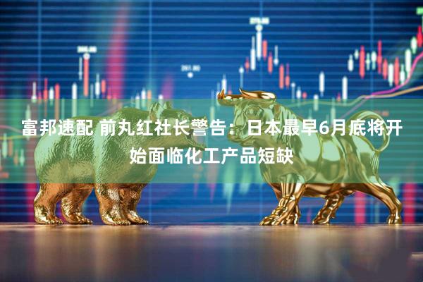 富邦速配 前丸红社长警告：日本最早6月底将开始面临化工产品短缺