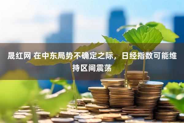 晟红网 在中东局势不确定之际，日经指数可能维持区间震荡
